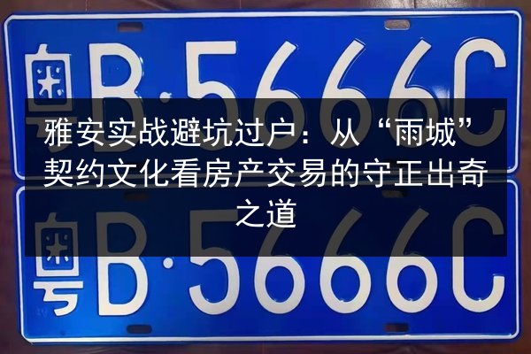 雅安实战避坑过户：从“雨城”契约文化看房产交易的守正出奇之道