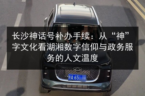 长沙神话号补办手续:从“神”字文化看湖湘数字信仰与政务服务的人文温度 第2张 长沙神话号补办手续:从“神”字文化看湖湘数字信仰与政务服务的人文温度 第2张