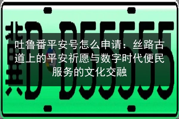 吐鲁番平安号怎么申请:丝路古道上的平安祈愿与数字时代便民服务的文化交融 第3张 吐鲁番平安号怎么申请:丝路古道上的平安祈愿与数字时代便民服务的文化交融 第3张