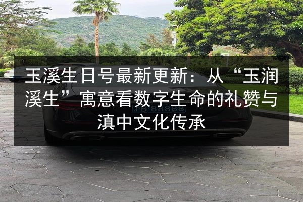 玉溪生日号最新更新：从“玉润溪生”寓意看数字生命的礼赞与滇中文化传承