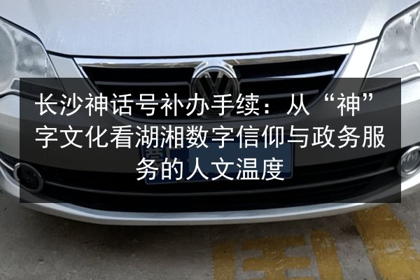 长沙神话号补办手续:从“神”字文化看湖湘数字信仰与政务服务的人文温度 第3张 长沙神话号补办手续:从“神”字文化看湖湘数字信仰与政务服务的人文温度 第3张