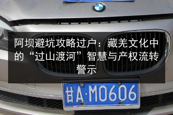 阿坝避坑攻略过户：藏羌文化中的“过山渡河”智慧与产权流转警示