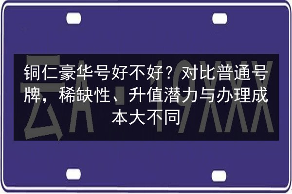 铜仁豪华号好不好？对比普通号牌，稀缺性、升值潜力与办理成本大不同