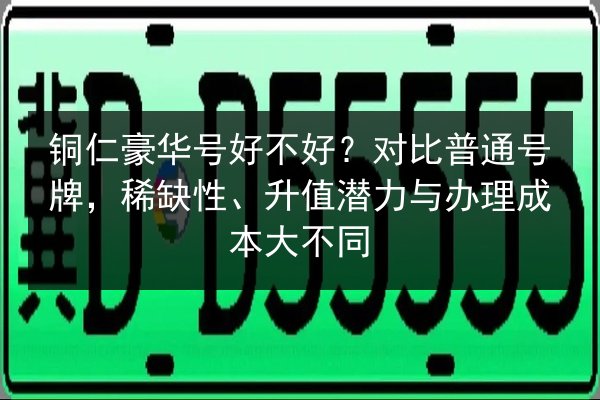 铜仁豪华号好不好?对比普通号牌,稀缺性、升值潜力与办理成本大不同 第2张 铜仁豪华号好不好?对比普通号牌,稀缺性、升值潜力与办理成本大不同 第2张