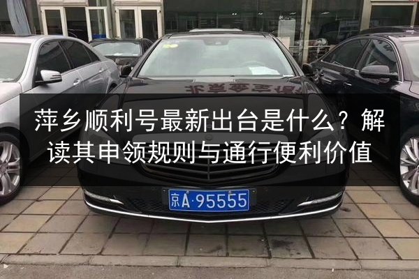 萍乡顺利号最新出台是什么？解读其申领规则与通行便利价值