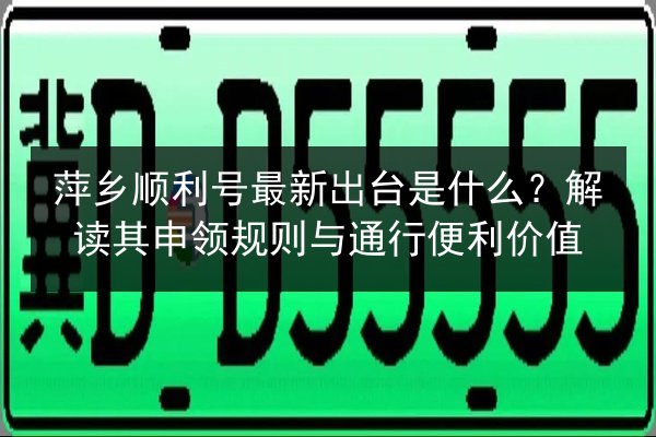 萍乡顺利号最新出台是什么？解读其申领规则与通行便利价值 第2张