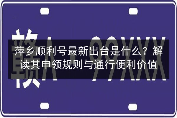 萍乡顺利号最新出台是什么？解读其申领规则与通行便利价值 第3张