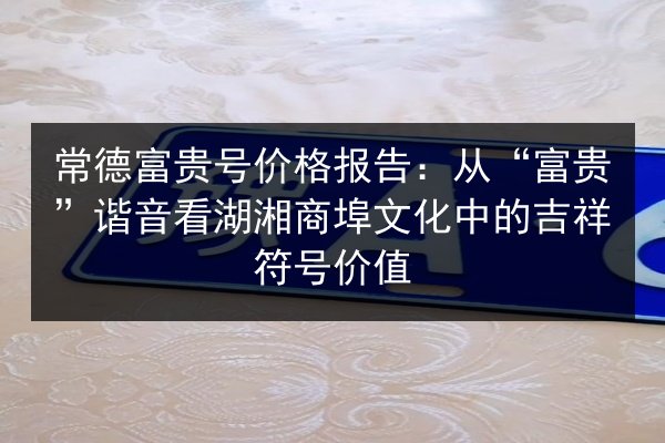 常德富贵号价格报告：从“富贵”谐音看湖湘商埠文化中的吉祥符号价值