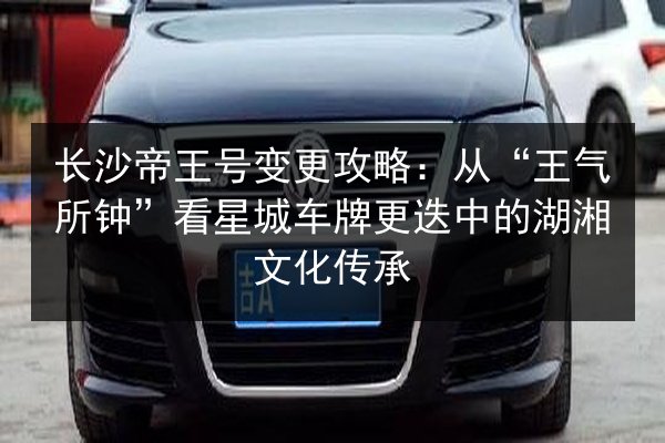 长沙帝王号变更攻略:从“王气所钟”看星城车牌更迭中的湖湘文化传承 第3张 长沙帝王号变更攻略:从“王气所钟”看星城车牌更迭中的湖湘文化传承 第3张