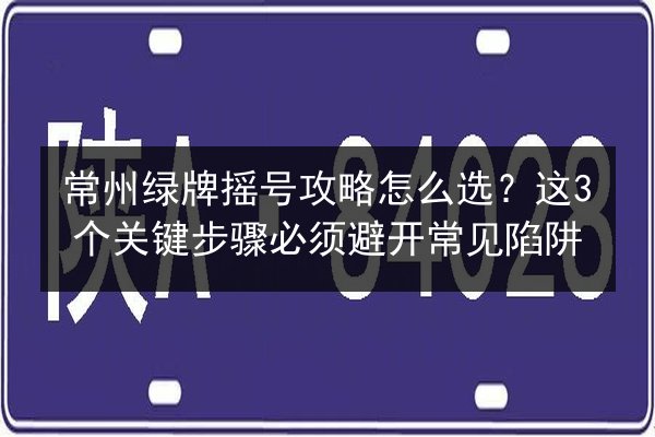 常州绿牌摇号攻略怎么选？这3个关键步骤必须避开常见陷阱
