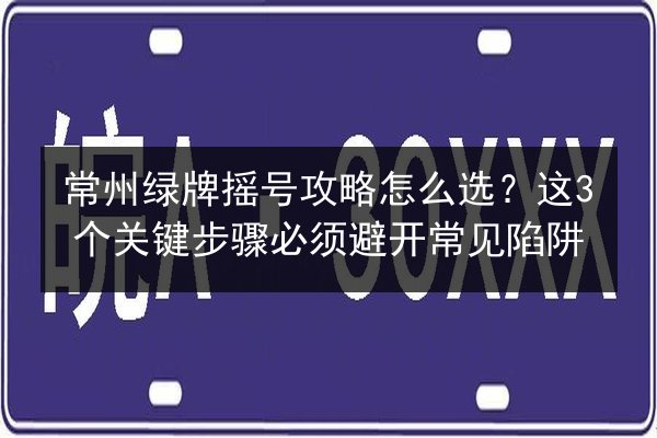 常州绿牌摇号攻略怎么选?这3个关键步骤必须避开常见陷阱 第3张 常州绿牌摇号攻略怎么选?这3个关键步骤必须避开常见陷阱 第3张