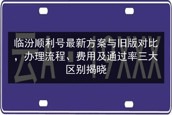 临汾顺利号最新方案与旧版对比,办理流程、费用及通过率三大区别揭晓 第2张 临汾顺利号最新方案与旧版对比,办理流程、费用及通过率三大区别揭晓 第2张
