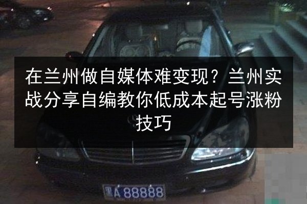 在兰州做自媒体难变现？兰州实战分享自编教你低成本起号涨粉技巧
