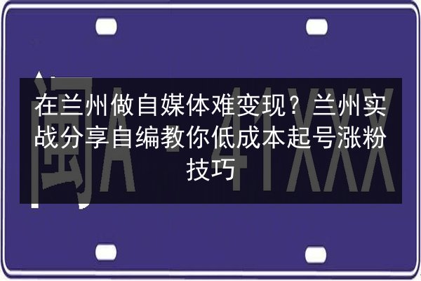 在兰州做自媒体难变现？兰州实战分享自编教你低成本起号涨粉技巧 第3张