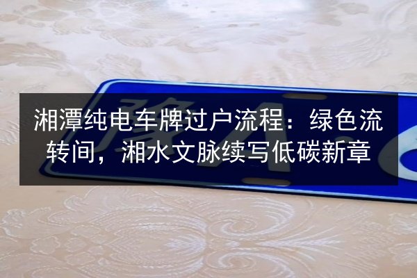 湘潭纯电车牌过户流程:绿色流转间,湘水文脉续写低碳新章 第2张 湘潭纯电车牌过户流程:绿色流转间,湘水文脉续写低碳新章 第2张