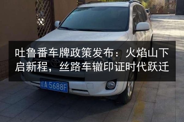 吐鲁番车牌政策发布：火焰山下启新程，丝路车辙印证时代跃迁 第3张
