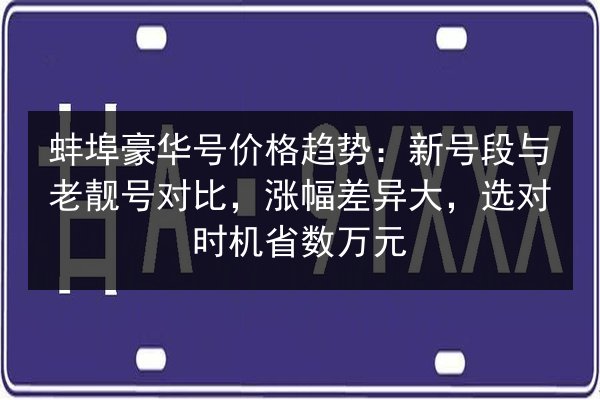 蚌埠豪华号价格趋势:新号段与老靓号对比,涨幅差异大,选对时机省数万元 第2张 蚌埠豪华号价格趋势:新号段与老靓号对比,涨幅差异大,选对时机省数万元 第2张