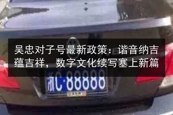 吴忠对子号最新政策:谐音纳吉蕴吉祥,数字文化续写塞上新篇 第2张 吴忠对子号最新政策:谐音纳吉蕴吉祥,数字文化续写塞上新篇 第2张