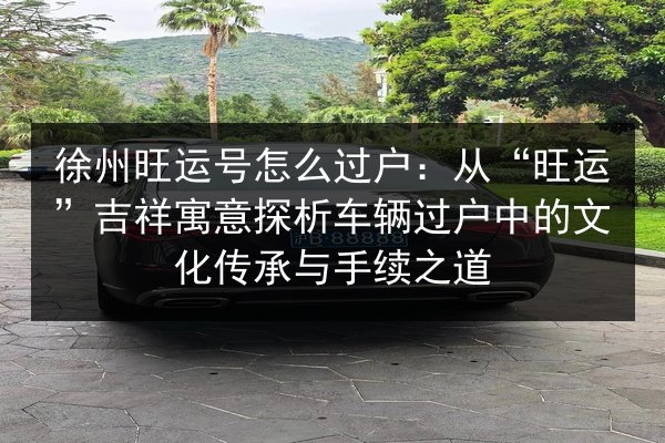 徐州旺运号怎么过户:从“旺运”吉祥寓意探析车辆过户中的文化传承与手续之道 第2张 徐州旺运号怎么过户:从“旺运”吉祥寓意探析车辆过户中的文化传承与手续之道 第2张
