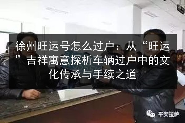 徐州旺运号怎么过户:从“旺运”吉祥寓意探析车辆过户中的文化传承与手续之道 第3张 徐州旺运号怎么过户:从“旺运”吉祥寓意探析车辆过户中的文化传承与手续之道 第3张