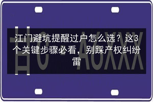 江门避坑提醒过户怎么选？这3个关键步骤必看，别踩产权纠纷雷 第2张
