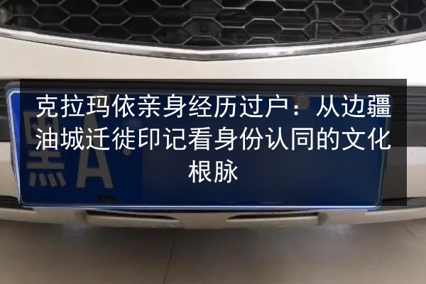 克拉玛依亲身经历过户：从边疆油城迁徙印记看身份认同的文化根脉 第2张