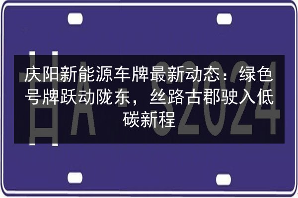 庆阳新能源车牌最新动态：绿色号牌跃动陇东，丝路古郡驶入低碳新程