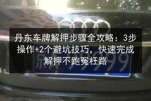 丹东车牌解押步骤全攻略:3步操作+2个避坑技巧,快速完成解押不跑冤枉路 第3张 丹东车牌解押步骤全攻略:3步操作+2个避坑技巧,快速完成解押不跑冤枉路 第3张
