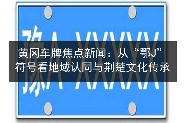 黄冈车牌焦点新闻：从“鄂J”符号看地域认同与荆楚文化传承