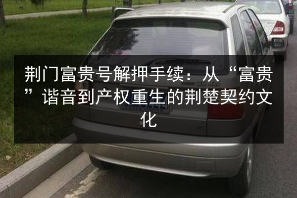 荆门富贵号解押手续:从“富贵”谐音到产权重生的荆楚契约文化 第3张 荆门富贵号解押手续:从“富贵”谐音到产权重生的荆楚契约文化 第3张