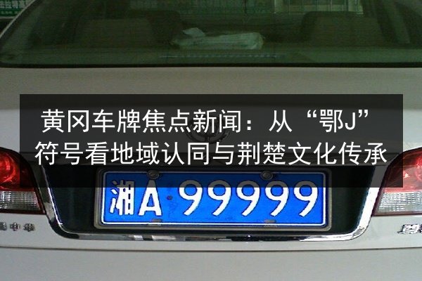 黄冈车牌焦点新闻:从“鄂J”符号看地域认同与荆楚文化传承 第3张 黄冈车牌焦点新闻:从“鄂J”符号看地域认同与荆楚文化传承 第3张