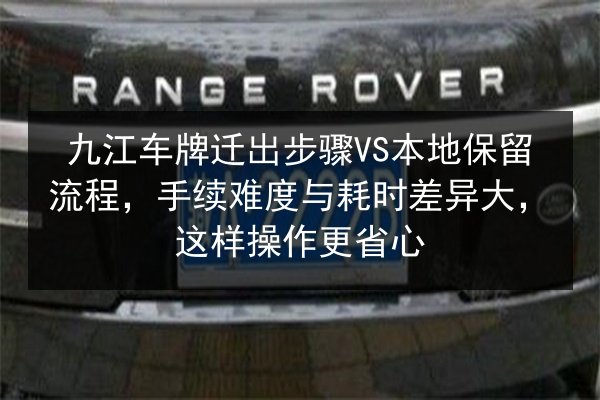 九江车牌迁出步骤VS本地保留流程，手续难度与耗时差异大，这样操作更省心 第3张