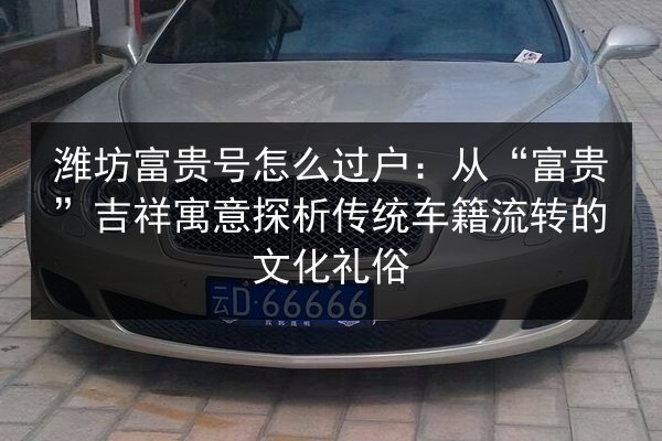 潍坊富贵号怎么过户：从“富贵”吉祥寓意探析传统车籍流转的文化礼俗