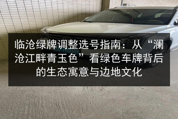 临沧绿牌调整选号指南：从“澜沧江畔青玉色”看绿色车牌背后的生态寓意与边地文化 第1张