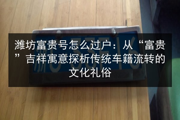 潍坊富贵号怎么过户:从“富贵”吉祥寓意探析传统车籍流转的文化礼俗 第3张 潍坊富贵号怎么过户:从“富贵”吉祥寓意探析传统车籍流转的文化礼俗 第3张