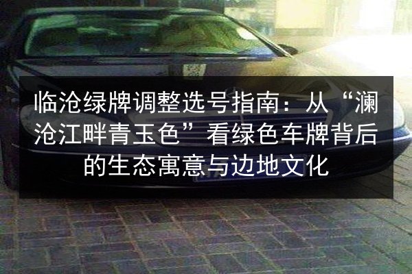 临沧绿牌调整选号指南：从“澜沧江畔青玉色”看绿色车牌背后的生态寓意与边地文化 第3张