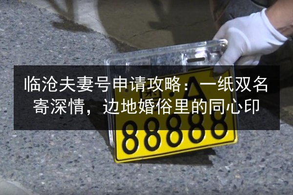 临沧夫妻号申请攻略：一纸双名寄深情，边地婚俗里的同心印 第2张
