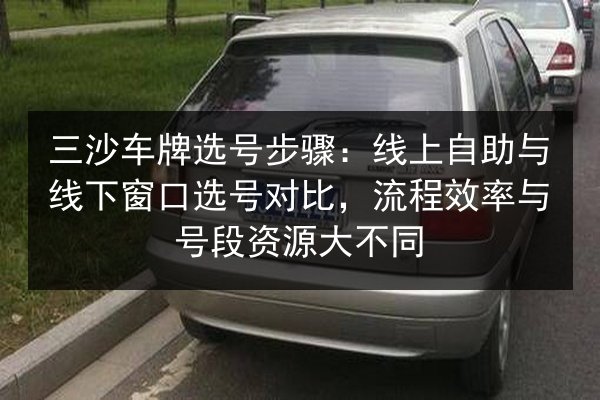 三沙车牌选号步骤:线上自助与线下窗口选号对比,流程效率与号段资源大不同 第2张 三沙车牌选号步骤:线上自助与线下窗口选号对比,流程效率与号段资源大不同 第2张