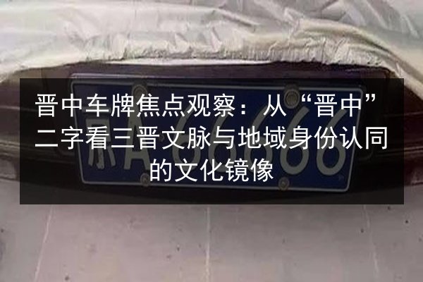 晋中车牌焦点观察:从“晋中”二字看三晋文脉与地域身份认同的文化镜像 第3张 晋中车牌焦点观察:从“晋中”二字看三晋文脉与地域身份认同的文化镜像 第3张