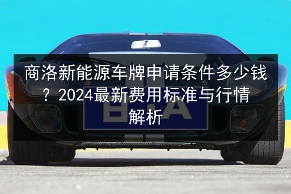 商洛新能源车牌申请条件多少钱？2024最新费用标准与行情解析