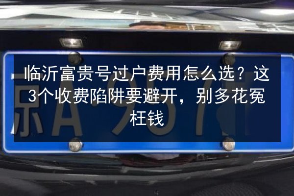 临沂富贵号过户费用怎么选？这3个收费陷阱要避开，别多花冤枉钱