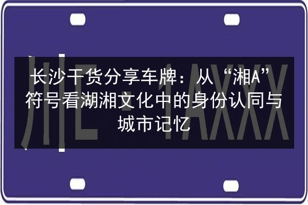长沙干货分享车牌：从“湘A”符号看湖湘文化中的身份认同与城市记忆