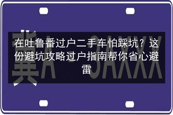 在吐鲁番过户二手车怕踩坑？这份避坑攻略过户指南帮你省心避雷