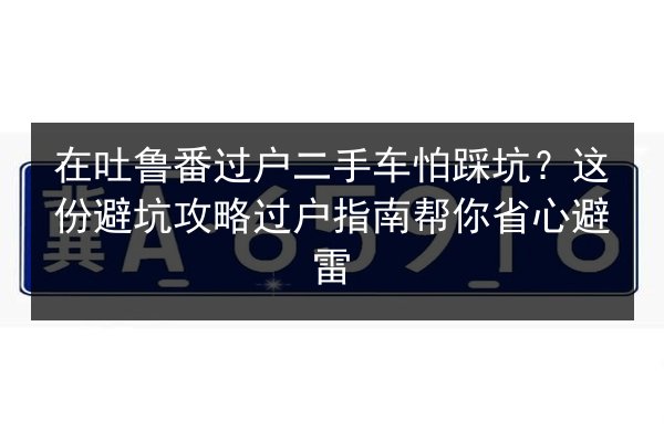 在吐鲁番过户二手车怕踩坑？这份避坑攻略过户指南帮你省心避雷 第3张