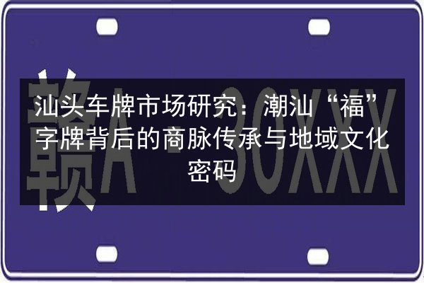 汕头车牌市场研究：潮汕“福”字牌背后的商脉传承与地域文化密码