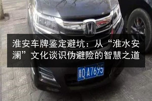 淮安车牌鉴定避坑：从“淮水安澜”文化谈识伪避险的智慧之道