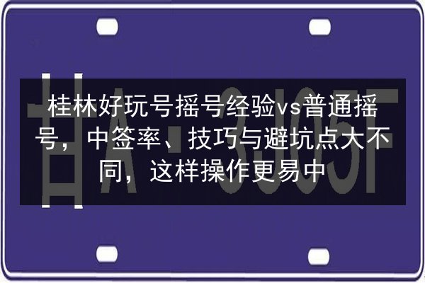 桂林好玩号摇号经验vs普通摇号，中签率、技巧与避坑点大不同，这样操作更易中 第1张