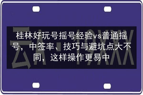 桂林好玩号摇号经验vs普通摇号，中签率、技巧与避坑点大不同，这样操作更易中 第2张