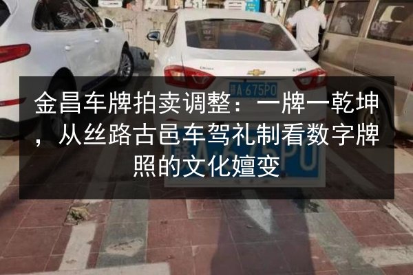 金昌车牌拍卖调整:一牌一乾坤,从丝路古邑车驾礼制看数字牌照的文化嬗变 第2张 金昌车牌拍卖调整:一牌一乾坤,从丝路古邑车驾礼制看数字牌照的文化嬗变 第2张