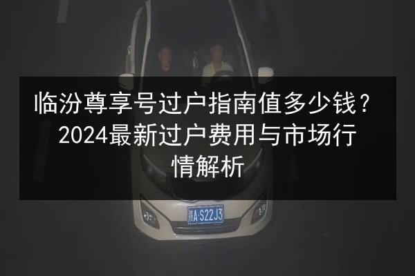 临汾尊享号过户指南值多少钱?2024最新过户费用与市场行情解析 第3张 临汾尊享号过户指南值多少钱?2024最新过户费用与市场行情解析 第3张